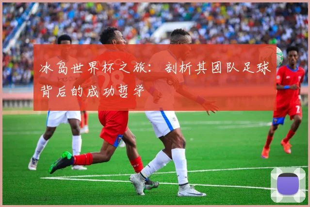 冰岛世界杯之旅：剖析其团队足球背后的成功哲学