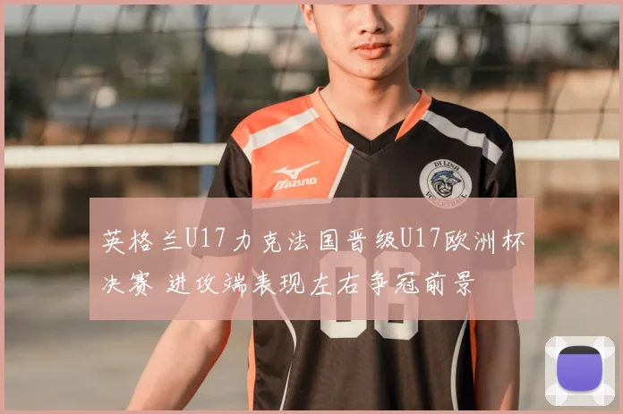 英格兰U17力克法国晋级U17欧洲杯决赛 进攻端表现左右争冠前景