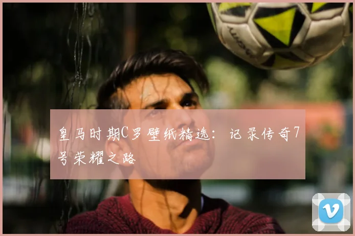 皇马时期C罗壁纸精选：记录传奇7号荣耀之路