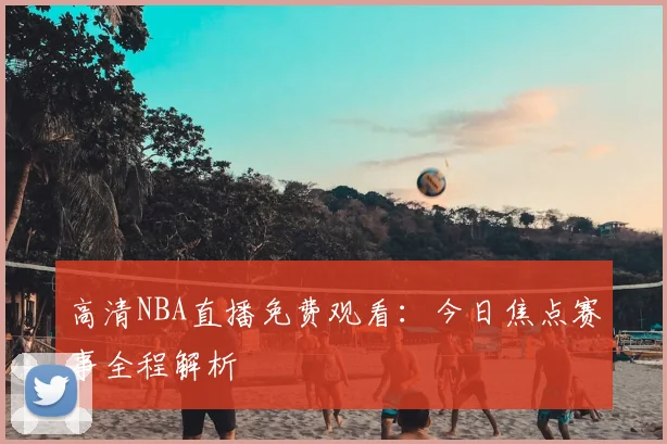 高清NBA直播免费观看:今日焦点赛事全程解析