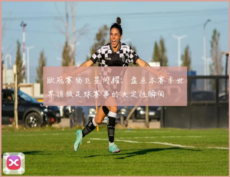 欧冠赛场巨星闪耀：盘点本赛季世界顶级足球赛事的决定性瞬间