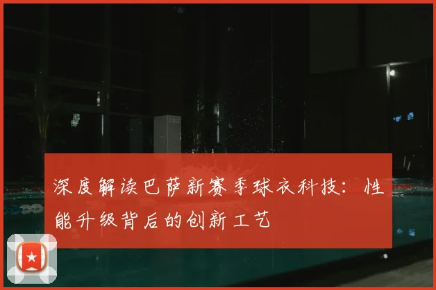 深度解读巴萨新赛季球衣科技：性能升级背后的创新工艺