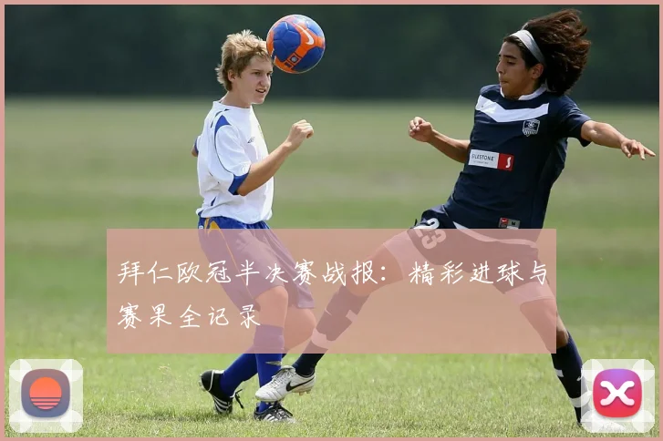 拜仁欧冠半决赛战报：精彩进球与赛果全记录
