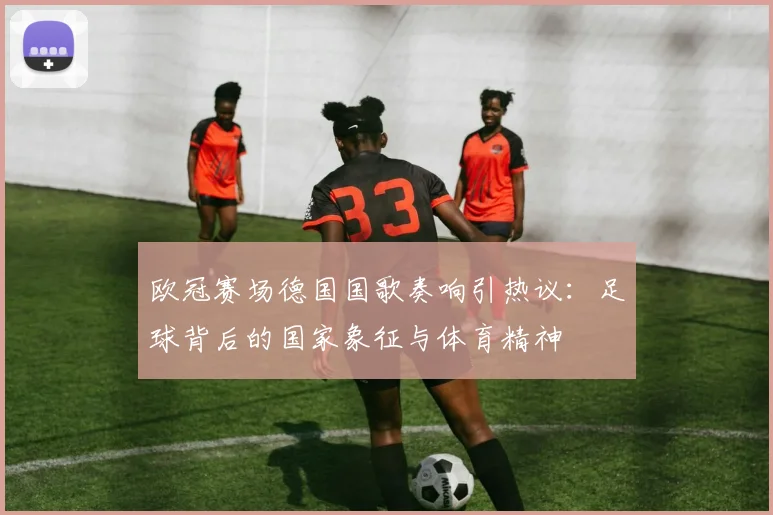 欧冠赛场德国国歌奏响引热议：足球背后的国家象征与体育精神