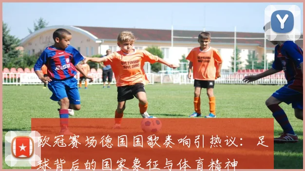 欧冠赛场德国国歌奏响引热议：足球背后的国家象征与体育精神