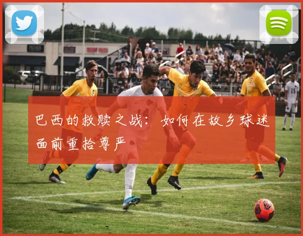 巴西的救赎之战:如何在故乡球迷面前重拾尊严
