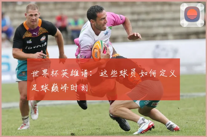 世界杯英雄谱：这些球员如何定义足球巅峰时刻