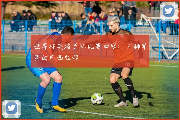 世界杯英格兰队比赛回顾：三狮军团的巴西征程