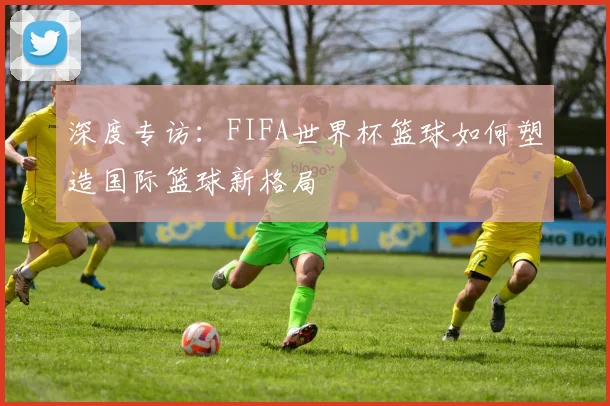 深度专访:FIFA世界杯篮球如何塑造国际篮球新格局