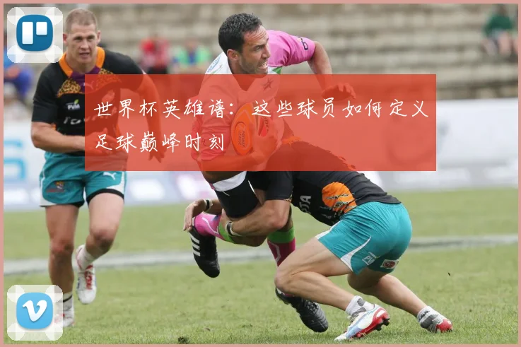 世界杯英雄谱：这些球员如何定义足球巅峰时刻