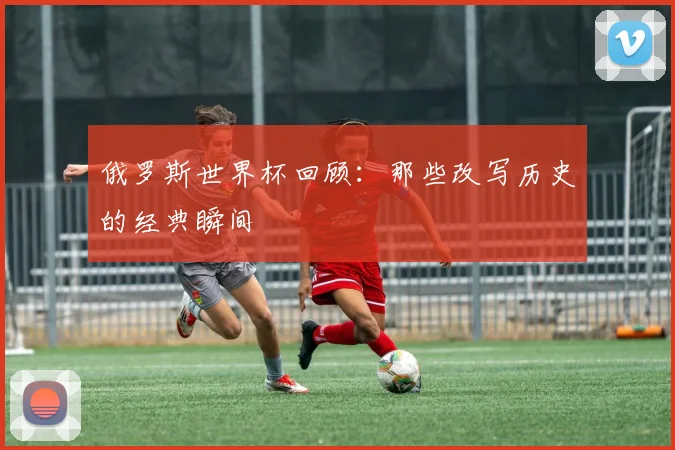 俄罗斯世界杯回顾：那些改写历史的经典瞬间