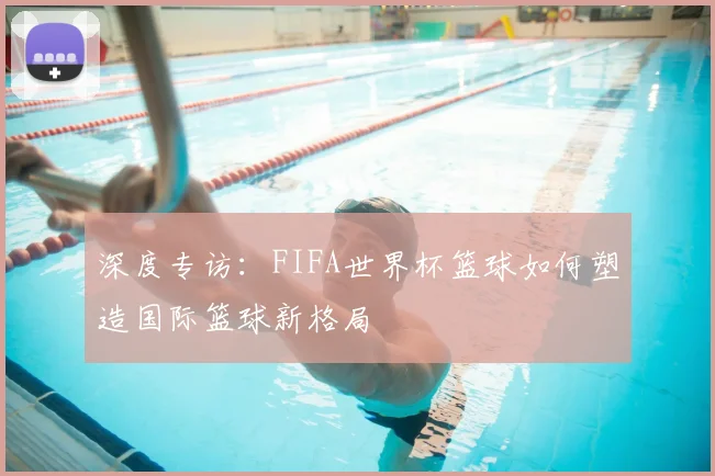 深度专访:FIFA世界杯篮球如何塑造国际篮球新格局