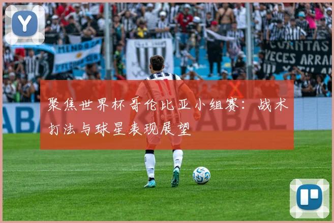 聚焦世界杯哥伦比亚小组赛：战术打法与球星表现展望